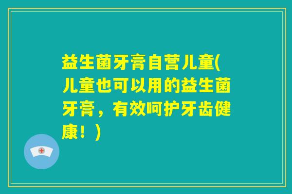 益生菌牙膏自营儿童(儿童也可以用的益生菌牙膏,有效呵护牙齿健康!) 益生菌牙膏自营儿童(儿童也可以用的益生菌牙膏,有效呵护牙齿健康!)