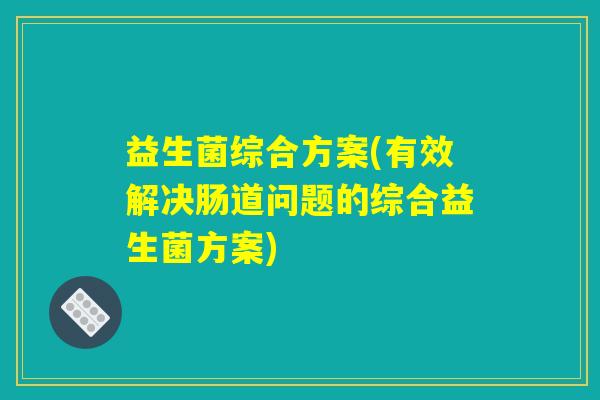 益生菌综合方案(有效解决肠道问题的综合益生菌方案) 益生菌综合方案(有效解决肠道问题的综合益生菌方案)