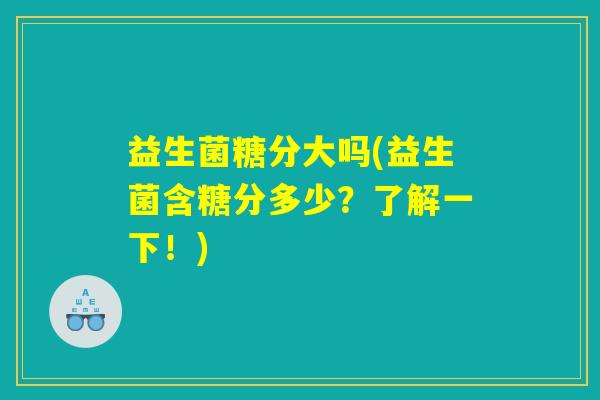 益生菌糖分大吗(益生菌含糖分多少?了解一下!) 益生菌糖分大吗(益生菌含糖分多少?了解一下!)