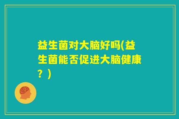 益生菌对大脑好吗(益生菌能否促进大脑健康?) 益生菌对大脑好吗(益生菌能否促进大脑健康?)