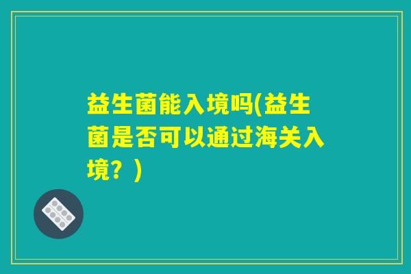 益生菌能入境吗(益生菌是否可以通过海关入境？)