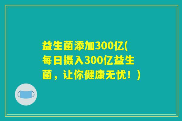 益生菌添加300亿(每日摄入300亿益生菌,让你健康无忧!) 益生菌添加300亿(每日摄入300亿益生菌,让你健康无忧!)