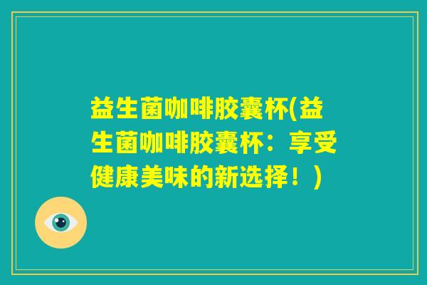 益生菌咖啡胶囊杯(益生菌咖啡胶囊杯:享受健康美味的新选择!) 益生菌咖啡胶囊杯(益生菌咖啡胶囊杯:享受健康美味的新选择!)
