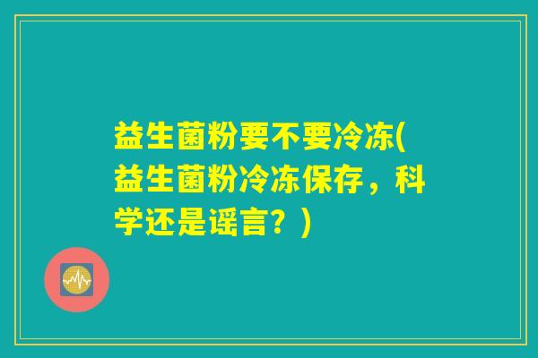 益生菌粉要不要冷冻(益生菌粉冷冻保存,科学还是谣言?) 益生菌粉要不要冷冻(益生菌粉冷冻保存,科学还是谣言?)