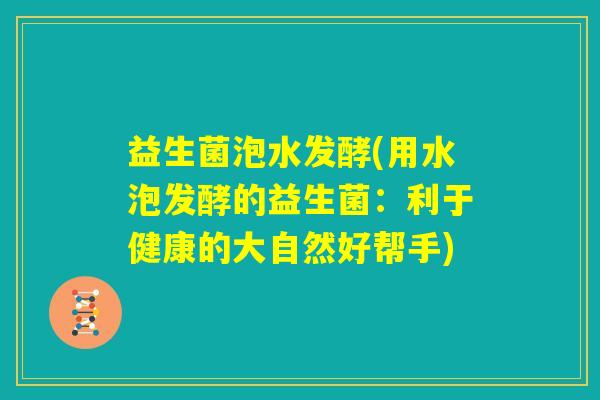 益生菌泡水发酵(用水泡发酵的益生菌:利于健康的大自然好帮手) 益生菌泡水发酵(用水泡发酵的益生菌:利于健康的大自然好帮手)