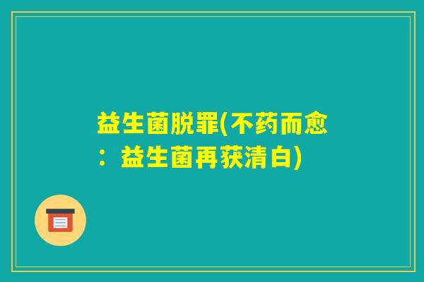 益生菌脱罪(不药而愈:益生菌再获清白) 益生菌脱罪(不药而愈:益生菌再获清白)