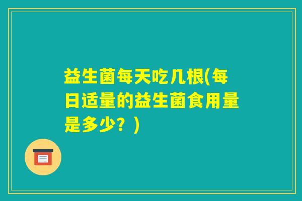 益生菌每天吃几根(每日适量的益生菌食用量是多少?) 益生菌每天吃几根(每日适量的益生菌食用量是多少?)