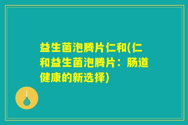 益生菌泡腾片仁和(仁和益生菌泡腾片:肠道健康的新选择) 益生菌泡腾片仁和(仁和益生菌泡腾片:肠道健康的新选择)