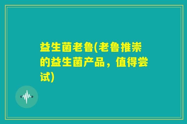 益生菌老鲁(老鲁推崇的益生菌产品,值得尝试) 益生菌老鲁(老鲁推崇的益生菌产品,值得尝试)