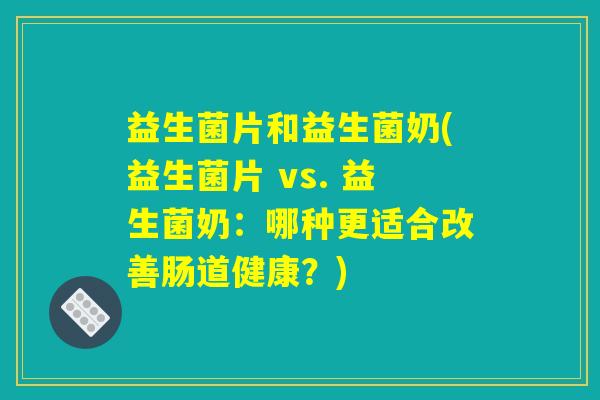 益生菌片和益生菌奶(益生菌片 vs. 益生菌奶:哪种更适合改善肠道健康?) 益生菌片和益生菌奶(益生菌片 vs. 益生菌奶:哪种更适合改善肠道健康?)