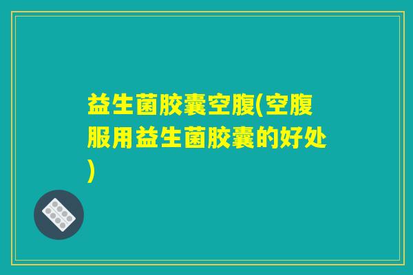 益生菌胶囊空腹(空腹服用益生菌胶囊的好处)