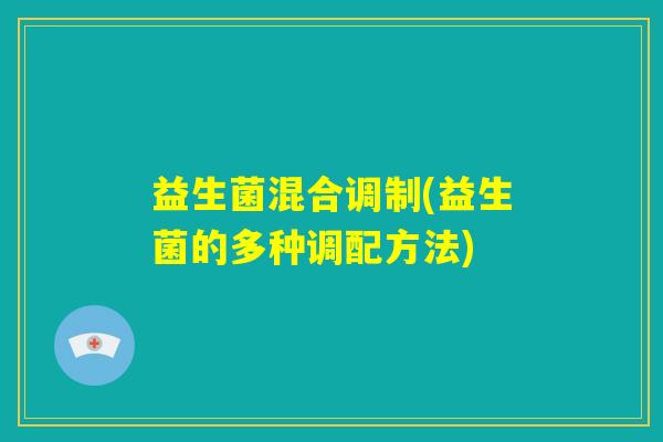 益生菌混合调制(益生菌的多种调配方法) 益生菌混合调制(益生菌的多种调配方法)