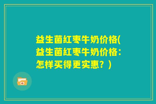 益生菌红枣牛奶价格(益生菌红枣牛奶价格:怎样买得更实惠?) 益生菌红枣牛奶价格(益生菌红枣牛奶价格:怎样买得更实惠?)