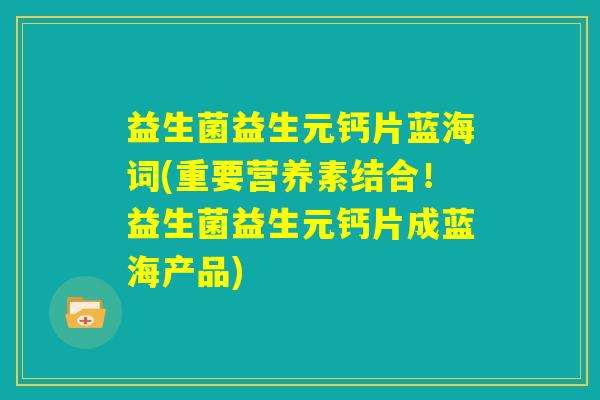 益生菌益生元钙片蓝海词(重要营养素结合!益生菌益生元钙片成蓝海产品) 益生菌益生元钙片蓝海词(重要营养素结合!益生菌益生元钙片成蓝海产品)