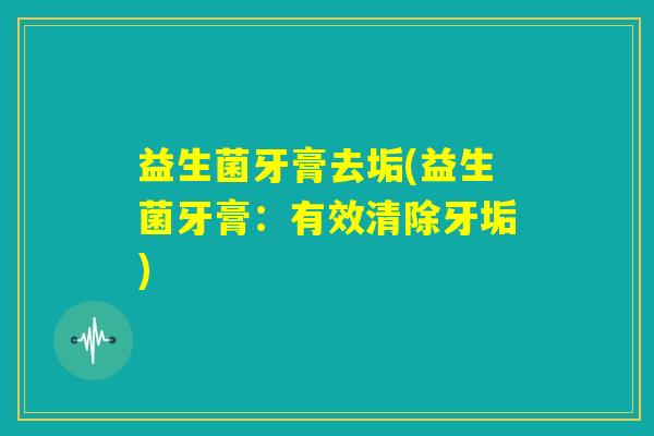 益生菌牙膏去垢(益生菌牙膏:有效清除牙垢) 益生菌牙膏去垢(益生菌牙膏:有效清除牙垢)