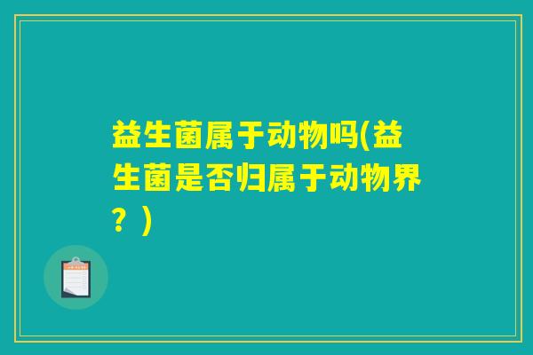 益生菌属于动物吗(益生菌是否归属于动物界?) 益生菌属于动物吗(益生菌是否归属于动物界?)