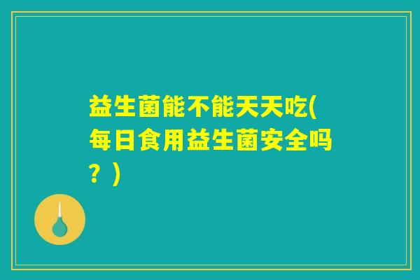 益生菌能不能天天吃(每日食用益生菌安全吗?) 益生菌能不能天天吃(每日食用益生菌安全吗?)