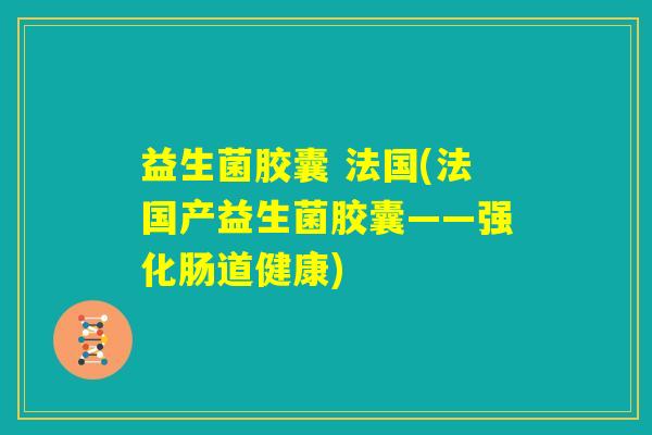 益生菌胶囊 法国(法国产益生菌胶囊——强化肠道健康)
