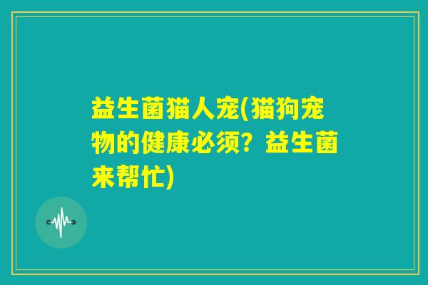 益生菌猫人宠(猫狗宠物的健康必须？益生菌来帮忙)