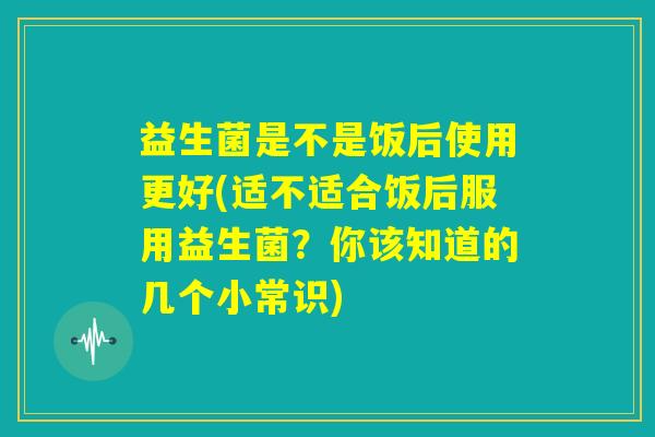 益生菌是不是饭后使用更好(适不适合饭后服用益生菌？你该知道的几个小常识)