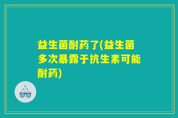 益生菌耐药了(益生菌多次暴露于抗生素可能耐药)