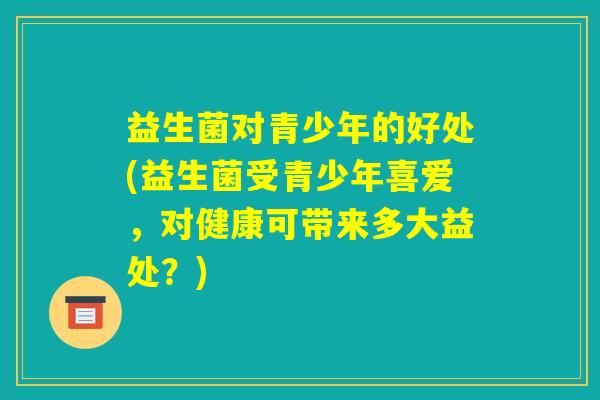 益生菌对青少年的好处(益生菌受青少年喜爱，对健康可带来多大益处？)