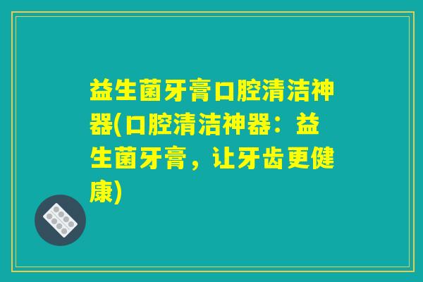 益生菌牙膏口腔清洁神器(口腔清洁神器：益生菌牙膏，让牙齿更健康)