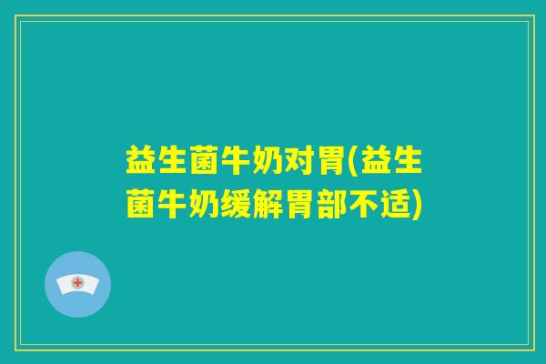 益生菌牛奶对胃(益生菌牛奶缓解胃部不适)