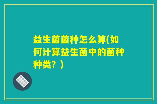 益生菌菌种怎么算(如何计算益生菌中的菌种种类？)
