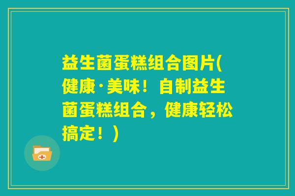 益生菌蛋糕组合图片(健康·美味！自制益生菌蛋糕组合，健康轻松搞定！)