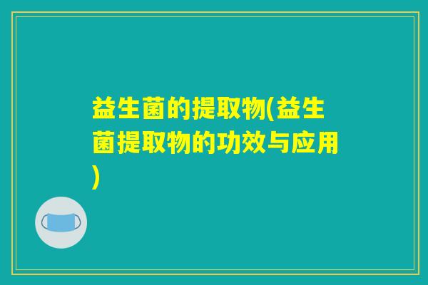 益生菌的提取物(益生菌提取物的功效与应用)