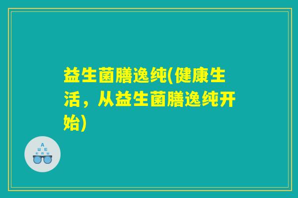 益生菌膳逸纯(健康生活，从益生菌膳逸纯开始)