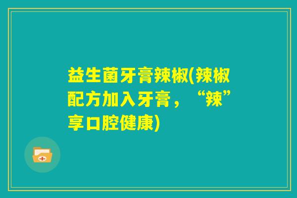益生菌牙膏辣椒(辣椒配方加入牙膏，“辣”享口腔健康)