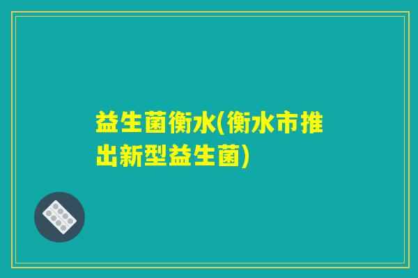 益生菌衡水(衡水市推出新型益生菌)