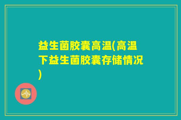 益生菌胶囊高温(高温下益生菌胶囊存储情况)