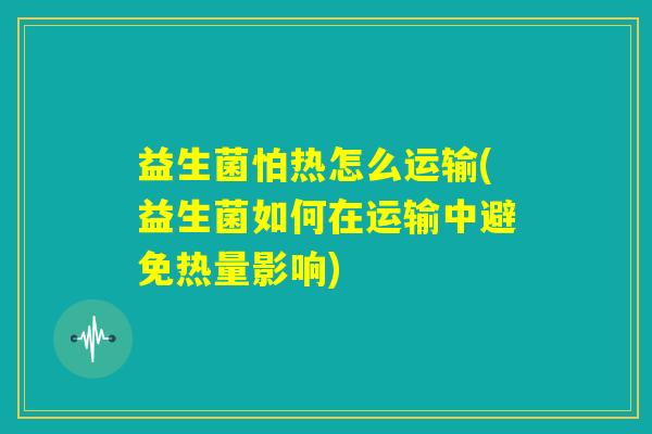 益生菌怕热怎么运输(益生菌如何在运输中避免热量影响)