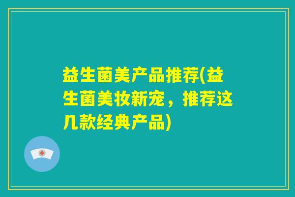 益生菌美产品推荐(益生菌美妆新宠,推荐这几款经典产品) 益生菌美产品推荐(益生菌美妆新宠,推荐这几款经典产品)