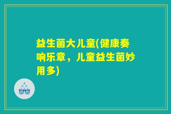 益生菌大儿童(健康奏响乐章,儿童益生菌妙用多) 益生菌大儿童(健康奏响乐章,儿童益生菌妙用多)