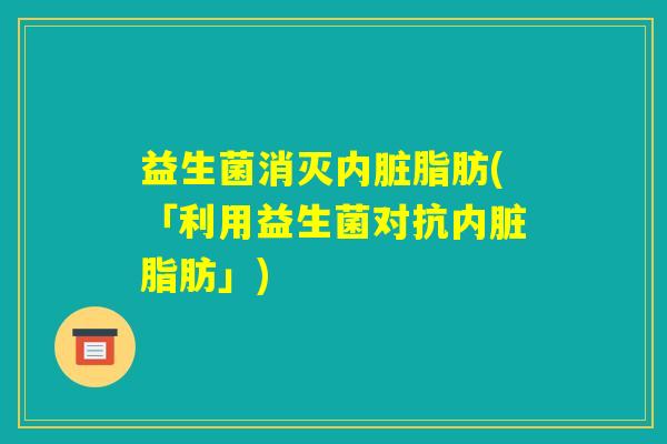 益生菌消灭内脏脂肪(「利用益生菌对抗内脏脂肪」) 益生菌消灭内脏脂肪(「利用益生菌对抗内脏脂肪」)