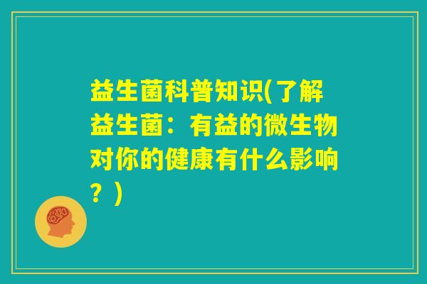 益生菌科普知识(了解益生菌:有益的微生物对你的健康有什么影响?) 益生菌科普知识(了解益生菌:有益的微生物对你的健康有什么影响?)