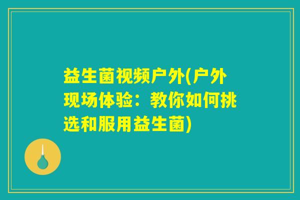 益生菌视频户外(户外现场体验:教你如何挑选和服用益生菌) 益生菌视频户外(户外现场体验:教你如何挑选和服用益生菌)