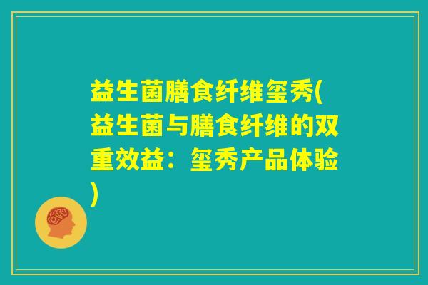 益生菌膳食纤维玺秀(益生菌与膳食纤维的双重效益:玺秀产品体验) 益生菌膳食纤维玺秀(益生菌与膳食纤维的双重效益:玺秀产品体验)