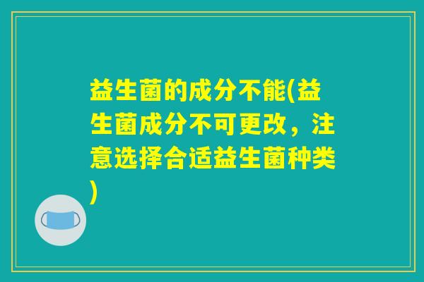 益生菌的成分不能(益生菌成分不可更改,注意选择合适益生菌种类) 益生菌的成分不能(益生菌成分不可更改,注意选择合适益生菌种类)