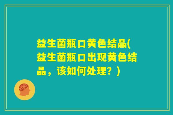 益生菌瓶口黄色结晶(益生菌瓶口出现黄色结晶,该如何处理?) 益生菌瓶口黄色结晶(益生菌瓶口出现黄色结晶,该如何处理?)