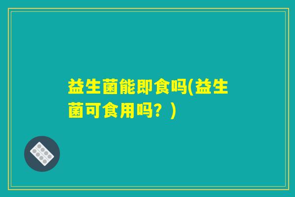 益生菌能即食吗(益生菌可食用吗?) 益生菌能即食吗(益生菌可食用吗?)