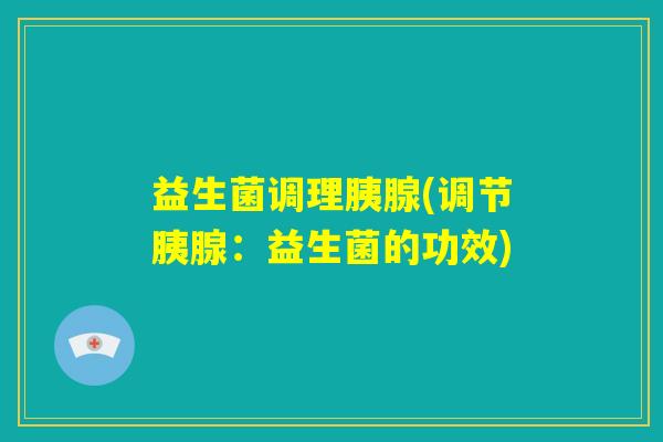 益生菌调理胰腺(调节胰腺:益生菌的功效) 益生菌调理胰腺(调节胰腺:益生菌的功效)