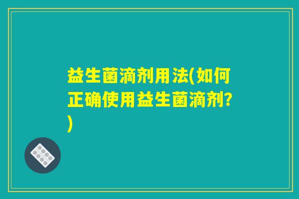 益生菌滴剂用法(如何正确使用益生菌滴剂?) 益生菌滴剂用法(如何正确使用益生菌滴剂?)