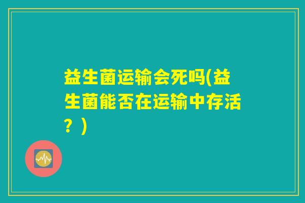 益生菌运输会死吗(益生菌能否在运输中存活？)