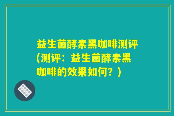 益生菌酵素黑咖啡测评(测评:益生菌酵素黑咖啡的效果如何?) 益生菌酵素黑咖啡测评(测评:益生菌酵素黑咖啡的效果如何?)