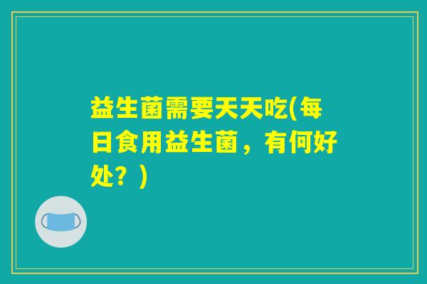 益生菌需要天天吃(每日食用益生菌,有何好处?) 益生菌需要天天吃(每日食用益生菌,有何好处?)